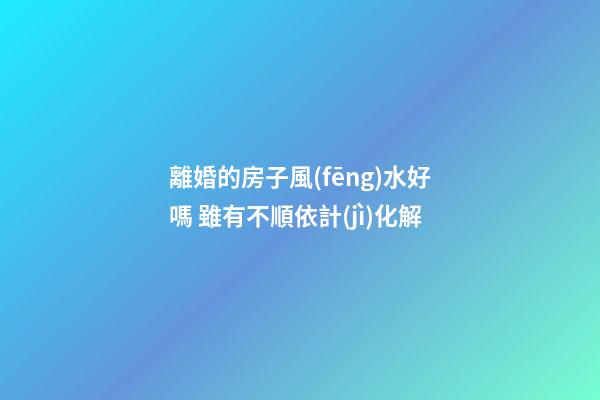 離婚的房子風(fēng)水好嗎 雖有不順依計(jì)化解